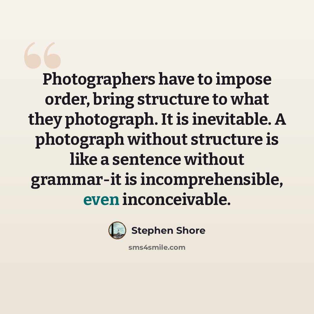 “Photographers have to impose order, bring structure to what they photograph. It is inevitable. A photograph without structure is like a sentence without grammar-it is incomprehensible, even inconceivable.” quote by Stephen Shore