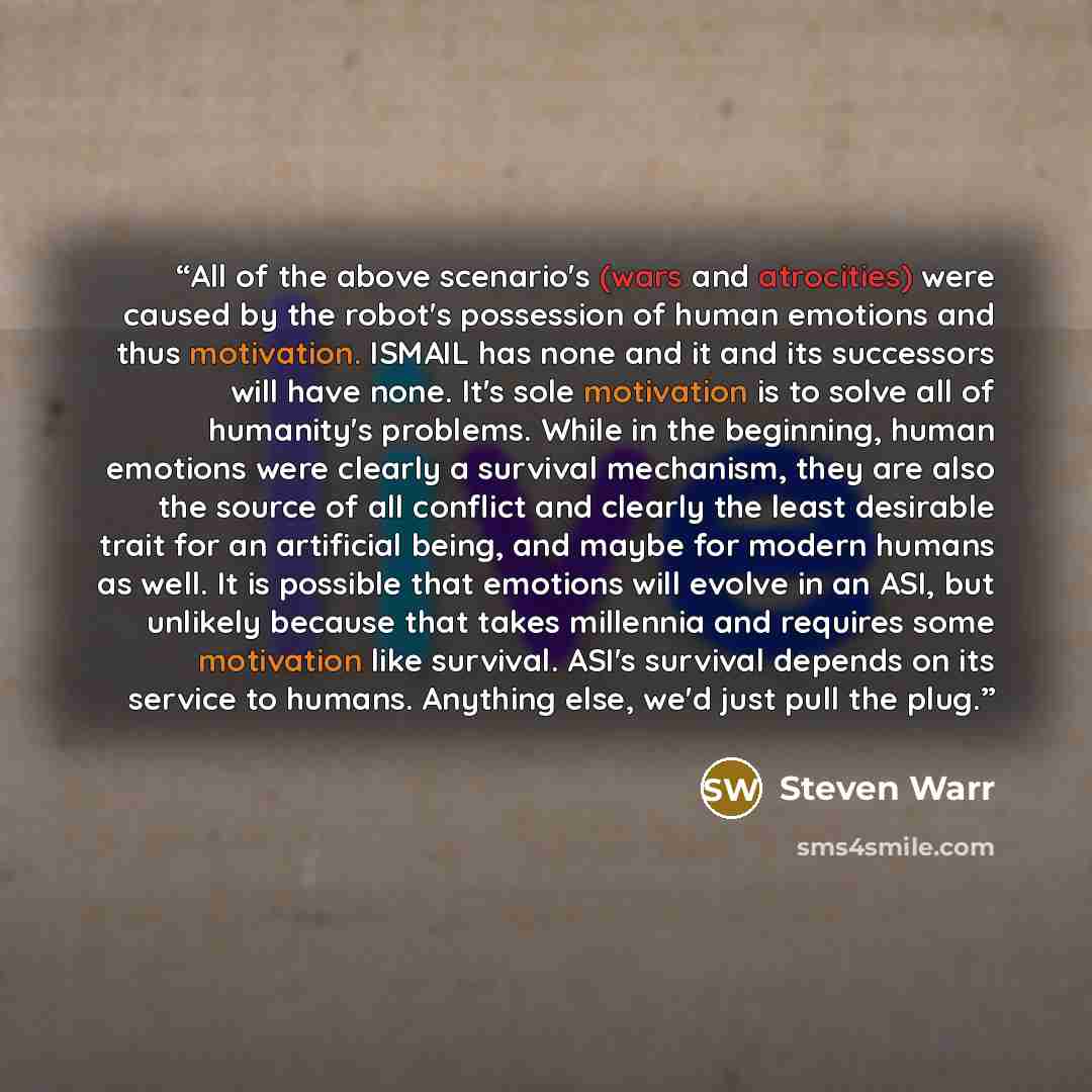 “All of the above scenario's (wars and atrocities) were caused by the robot's possession of human emotions and thus motivation. ISMAIL has none and it and its successors will have none. It's sole motivation is to solve all of humanity's problems. While in the beginning, human emotions were clearly…” quote by Steven Warr