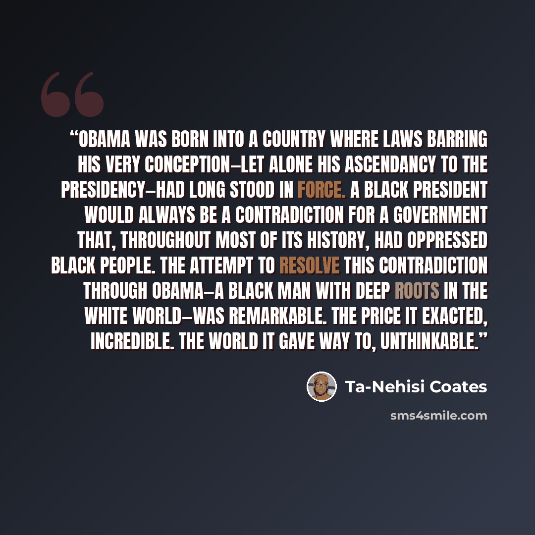 “Obama was born into a country where laws barring his very conception—let alone his ascendancy to the presidency—had long stood in force. A black president would always be a contradiction for a government that, throughout most of its history, had oppressed black people. The attempt to resolve this…” quote by Ta-Nehisi Coates