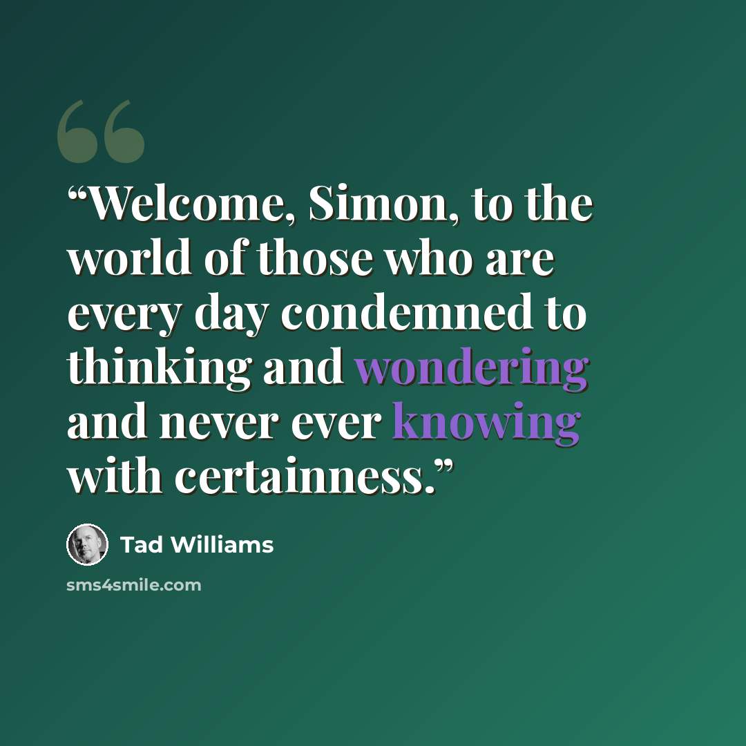“Welcome, Simon, to the world of those who are every day condemned to thinking and wondering and never ever knowing with certainness.” quote by Tad Williams