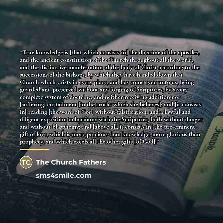 “True knowledge is [that which consists in] the doctrine of the apostles, and the ancient constitution of the Church throughout all the world, and the distinctive manifestation of the body of Christ according to the successions of the bishops, by which they have handed down that Church which exists…” quote by The Church Fathers