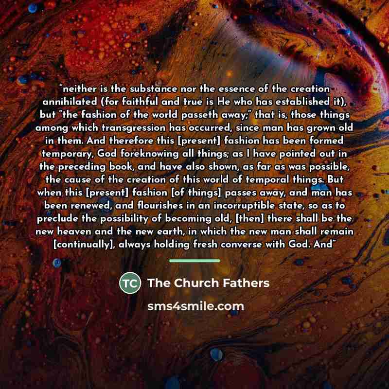 “neither is the substance nor the essence of the creation annihilated (for faithful and true is He who has established it), but “the fashion of the world passeth away;” that is, those things among which transgression has occurred, since man has grown old in them. And therefore this [present]…” quote by The Church Fathers