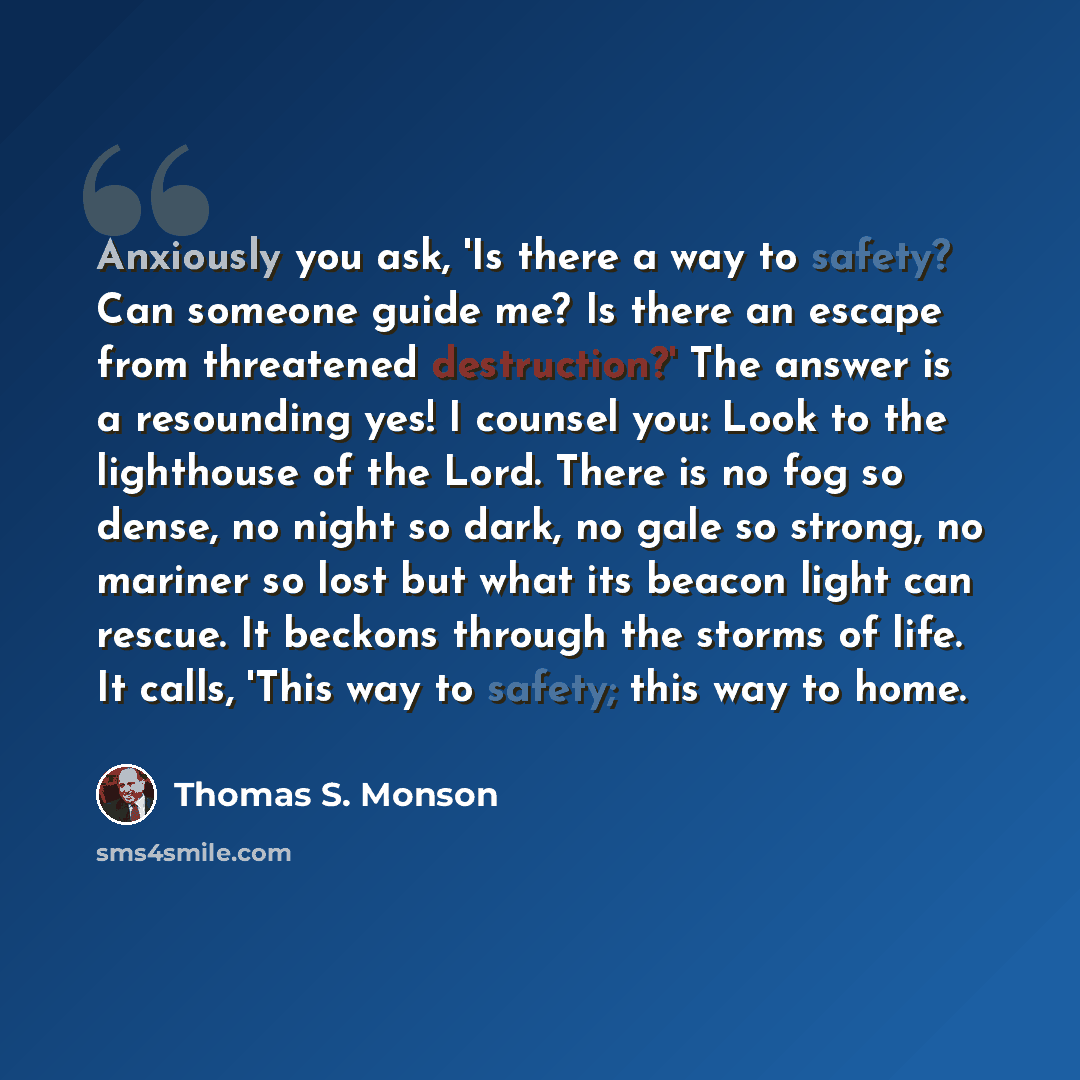 “Anxiously you ask, 'Is there a way to safety? Can someone guide me? Is there an escape from threatened destruction?' The answer is a resounding yes! I counsel you: Look to the lighthouse of the Lord. There is no fog so dense, no night so dark, no gale so strong, no mariner so lost but what its…” quote by Thomas S. Monson