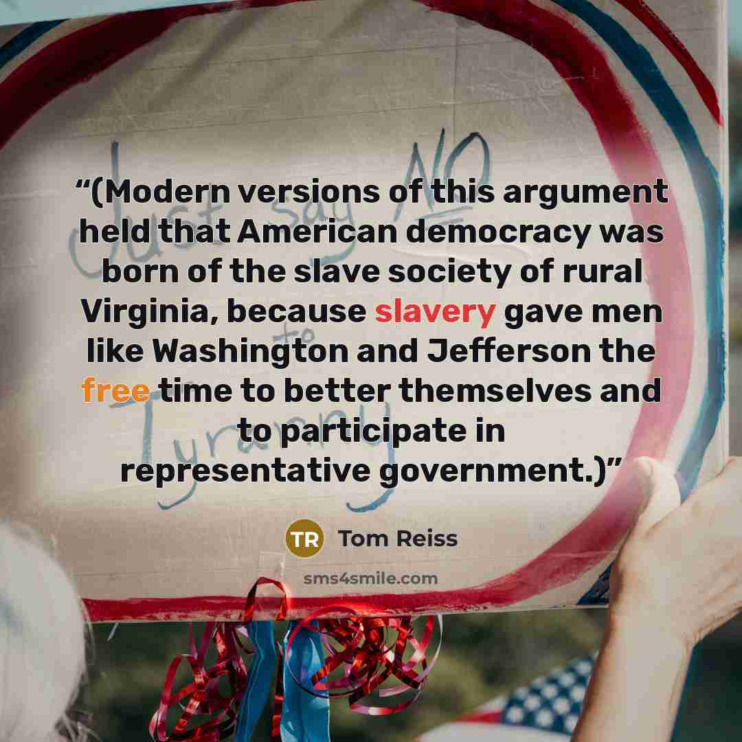 “(Modern versions of this argument held that American democracy was born of the slave society of rural Virginia, because slavery gave men like Washington and Jefferson the free time to better themselves and to participate in representative government.)” quote by Tom Reiss