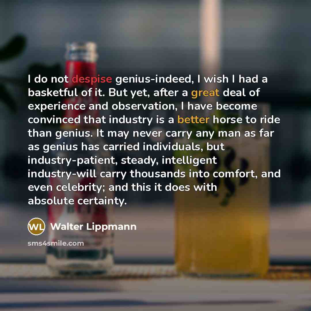 “I do not despise genius-indeed, I wish I had a basketful of it. But yet, after a great deal of experience and observation, I have become convinced that industry is a better horse to ride than genius. It may never carry any man as far as genius has carried individuals, but industry-patient, steady…” quote by Walter Lippmann