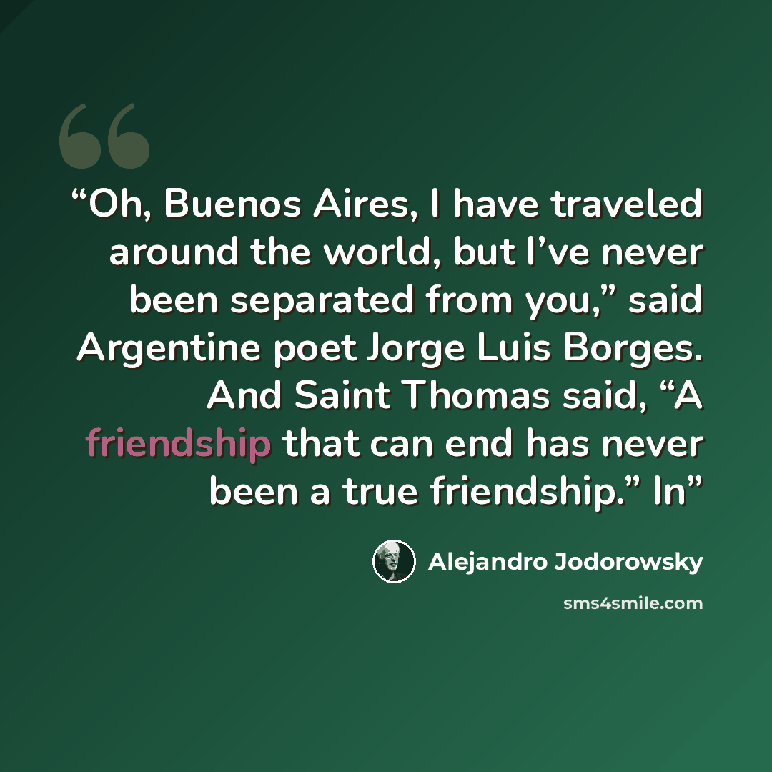 “Oh, Buenos Aires, I have traveled around the world, but I’ve never been separated from you,” said Argentine poet Jorge Luis Borges. And Saint Thomas said, “A friendship that can end has never been a true friendship.” In” quote by Alejandro Jodorowsky