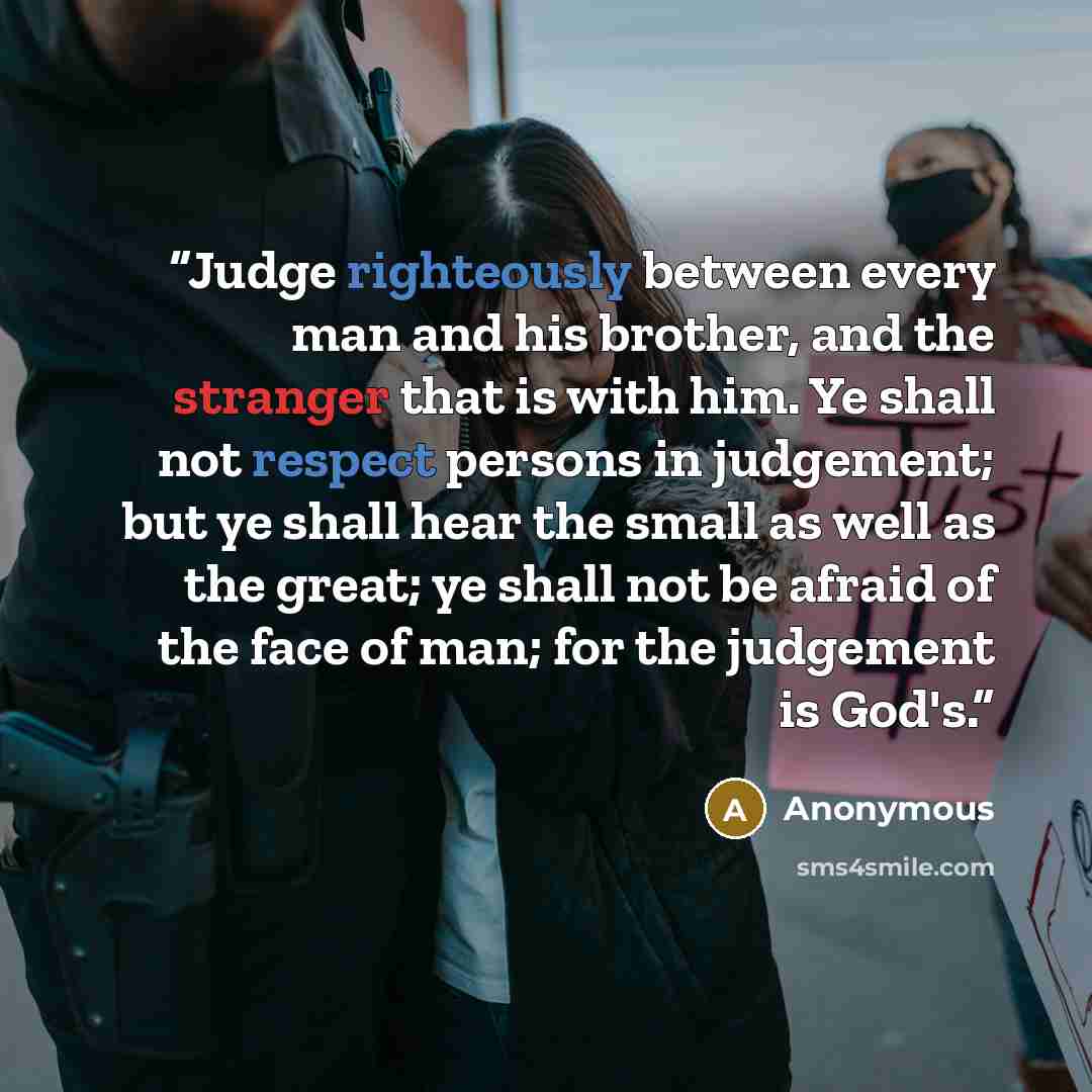 “Judge righteously between every man and his brother, and the stranger that is with him. Ye shall not respect persons in judgement; but ye shall hear the small as well as the great; ye shall not be afraid of the face of man; for the judgement is God's.” quote by Anonymous