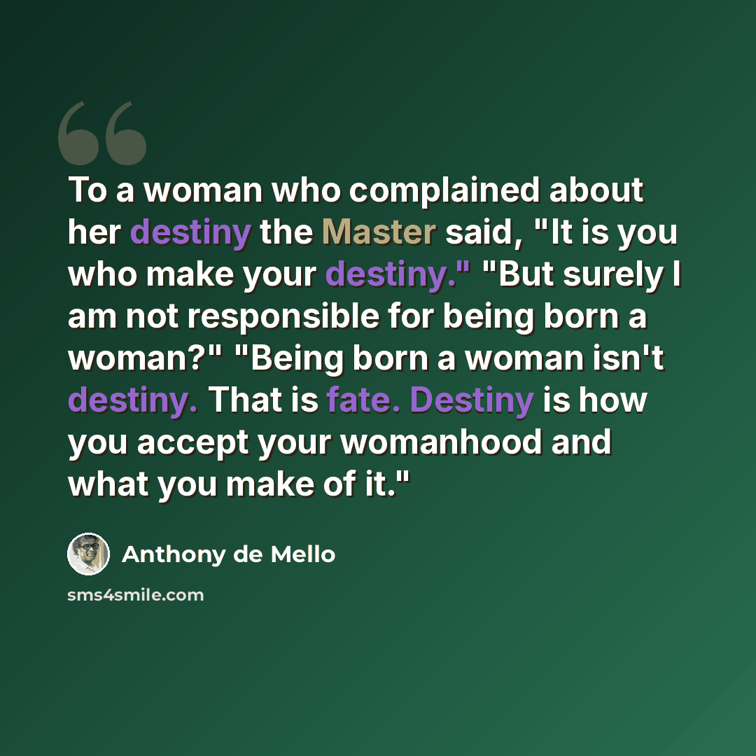 “To a woman who complained about her destiny the Master said, "It is you who make your destiny." "But surely I am not responsible for being born a woman?" "Being born a woman isn't destiny. That is fate. Destiny is how you accept your womanhood and what you make of it."” quote by Anthony de Mello