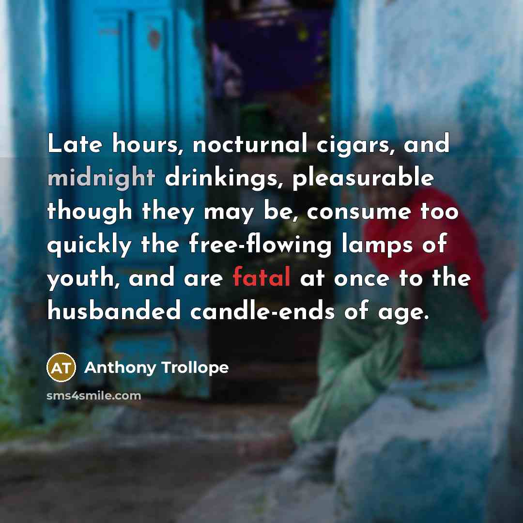 “Late hours, nocturnal cigars, and midnight drinkings, pleasurable though they may be, consume too quickly the free-flowing lamps of youth, and are fatal at once to the husbanded candle-ends of age.” quote by Anthony Trollope
