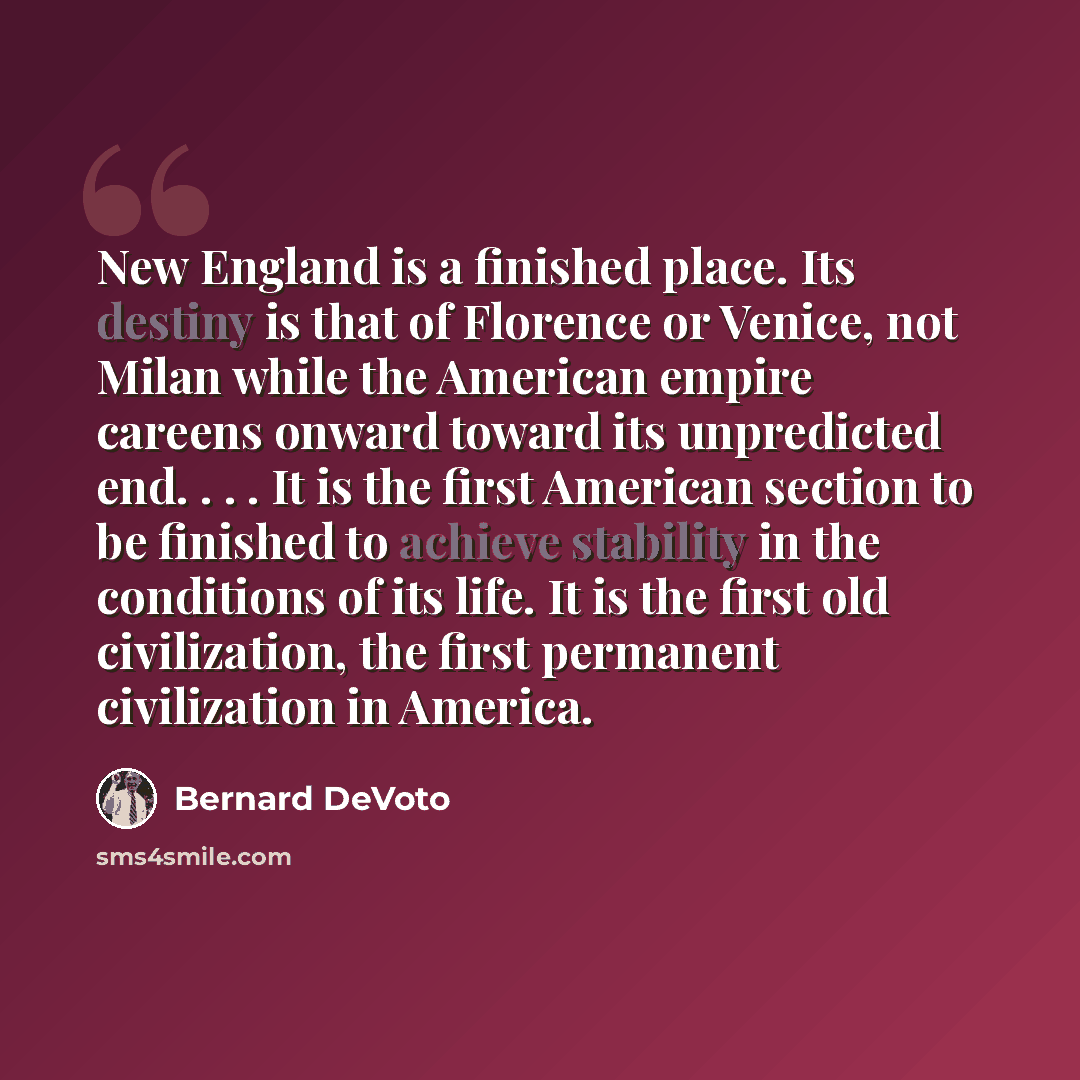 “New England is a finished place. Its destiny is that of Florence or Venice, not Milan while the American empire careens onward toward its unpredicted end. . . . It is the first American section to be finished to achieve stability in the conditions of its life. It is the first old civilization, the…” quote by Bernard DeVoto