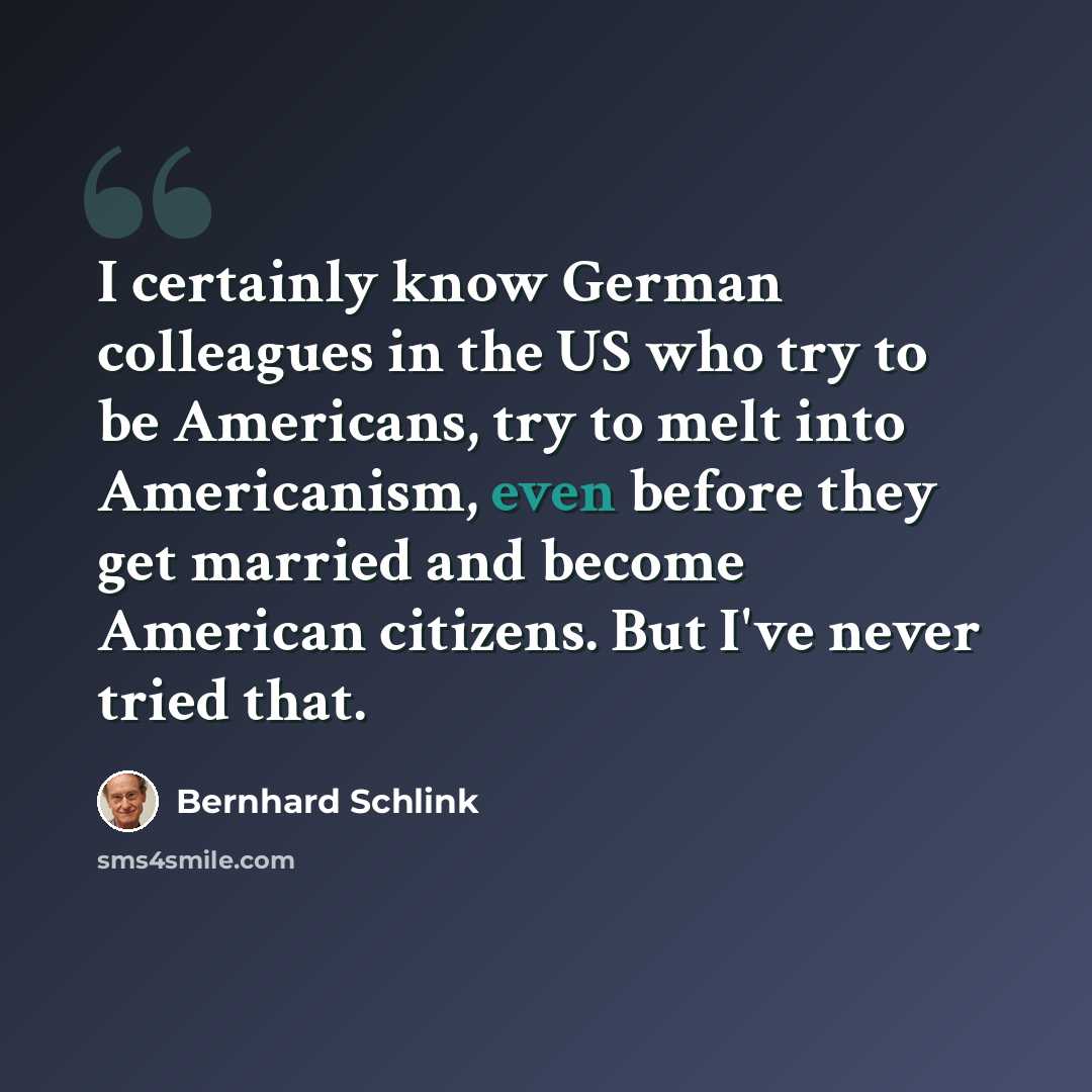 “I certainly know German colleagues in the US who try to be Americans, try to melt into Americanism, even before they get married and become American citizens. But I've never tried that.” quote by Bernhard Schlink