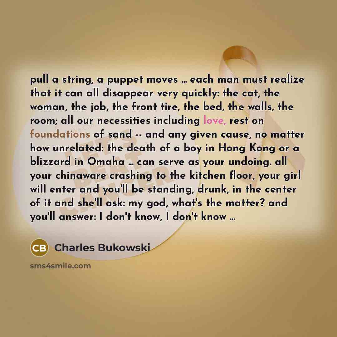 “pull a string, a puppet moves ... each man must realize that it can all disappear very quickly: the cat, the woman, the job, the front tire, the bed, the walls, the room; all our necessities including love, rest on foundations of sand -- and any given cause, no matter how unrelated: the death of a…” quote by Charles Bukowski
