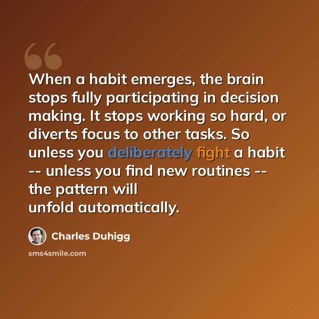 “When a habit emerges, the brain stops fully participating in decision making. It stops working so hard, or diverts focus to other tasks. So unless you deliberately fight a habit -- unless you find new routines -- the pattern will unfold automatically.” quote by Charles Duhigg
