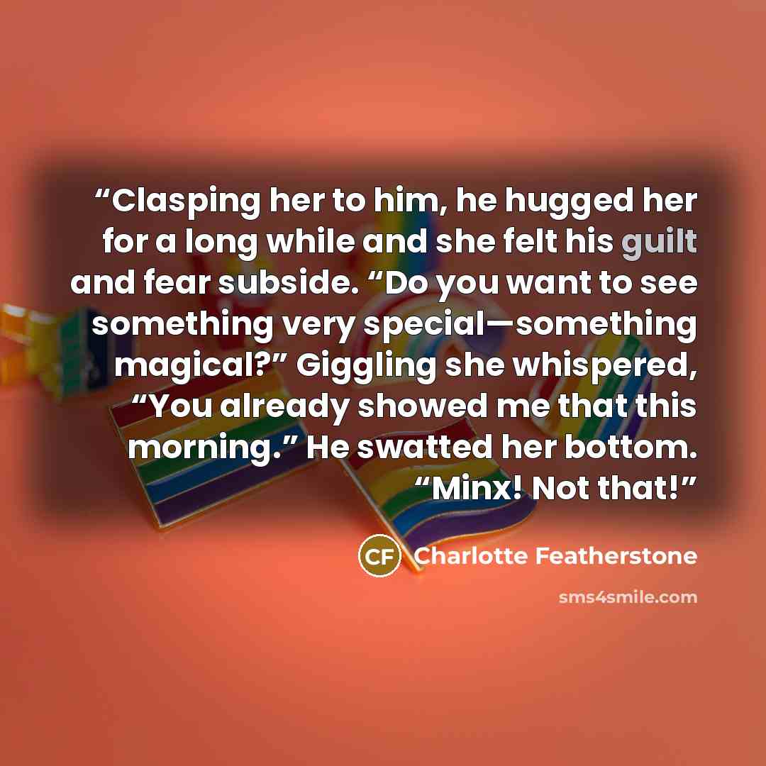 “Clasping her to him, he hugged her for a long while and she felt his guilt and fear subside. “Do you want to see something very special—something magical?” Giggling she whispered, “You already showed me that this morning.” He swatted her bottom. “Minx! Not that!” quote by Charlotte Featherstone