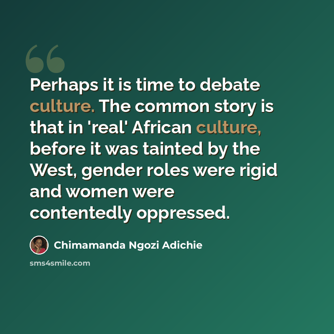 “Perhaps it is time to debate culture. The common story is that in 'real' African culture, before it was tainted by the West, gender roles were rigid and women were contentedly oppressed.” quote by Chimamanda Ngozi Adichie