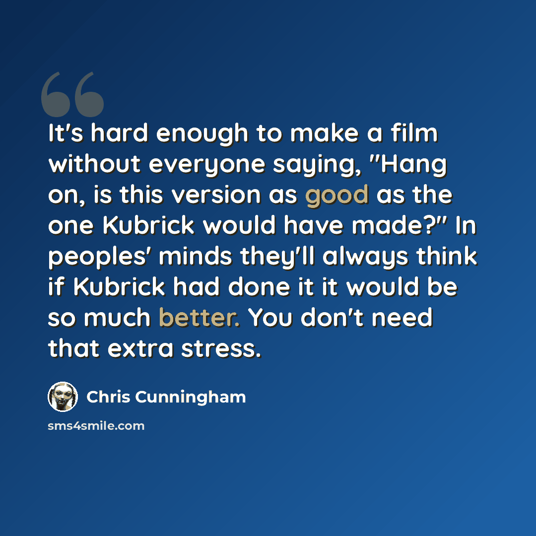 “It's hard enough to make a film without everyone saying, "Hang on, is this version as good as the one Kubrick would have made?" In peoples' minds they'll always think if Kubrick had done it it would be so much better. You don't need that extra stress.” quote by Chris Cunningham