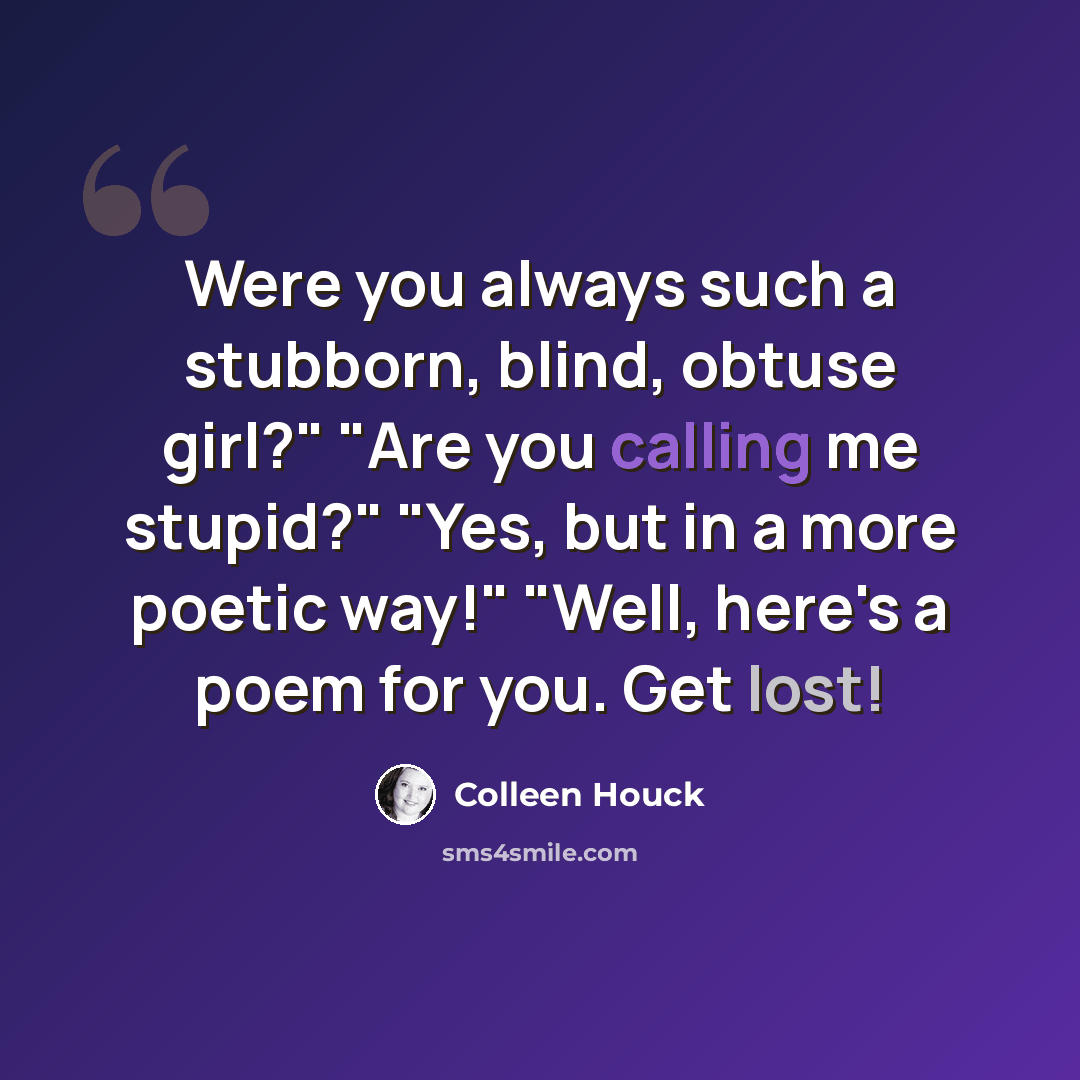 “Were you always such a stubborn, blind, obtuse girl?" "Are you calling me stupid?" "Yes, but in a more poetic way!" "Well, here's a poem for you. Get lost!” quote by Colleen Houck