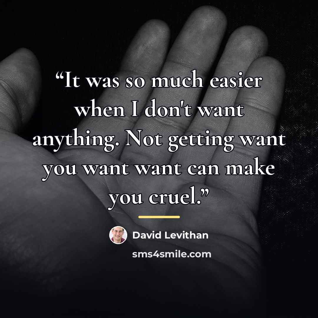 “It was so much easier when I don't want anything. Not getting want you want want can make you cruel.” quote by David Levithan