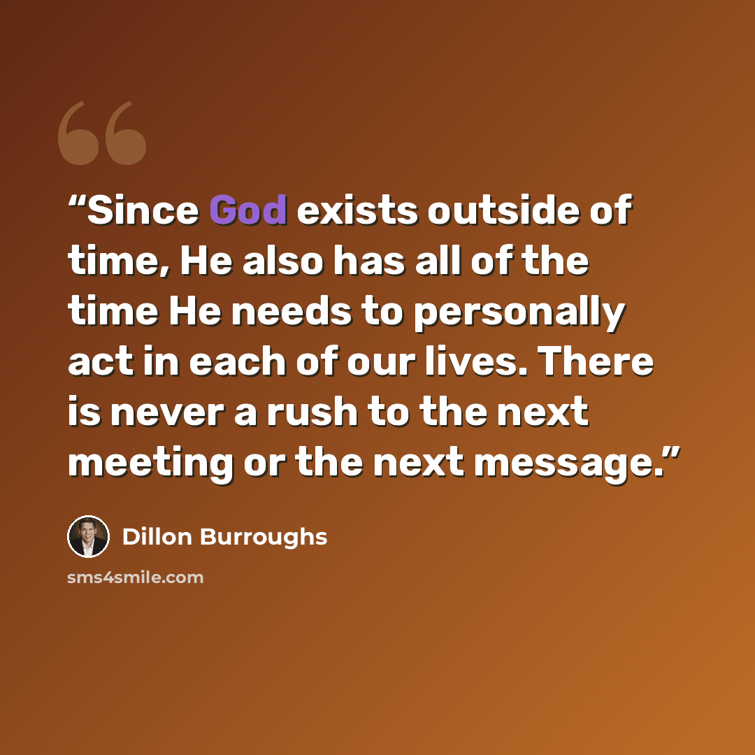 “Since God exists outside of time, He also has all of the time He needs to personally act in each of our lives. There is never a rush to the next meeting or the next message.” quote by Dillon Burroughs