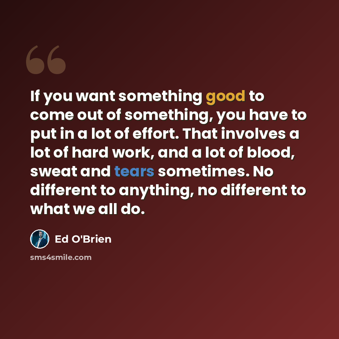 “If you want something good to come out of something, you have to put in a lot of effort. That involves a lot of hard work, and a lot of blood, sweat and tears sometimes. No different to anything, no different to what we all do.” quote by Ed O'Brien