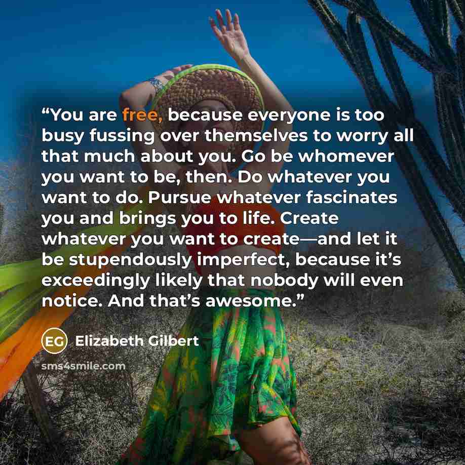 “You are free, because everyone is too busy fussing over themselves to worry all that much about you. Go be whomever you want to be, then. Do whatever you want to do. Pursue whatever fascinates you and brings you to life. Create whatever you want to create—and let it be stupendously imperfect…” quote by Elizabeth Gilbert