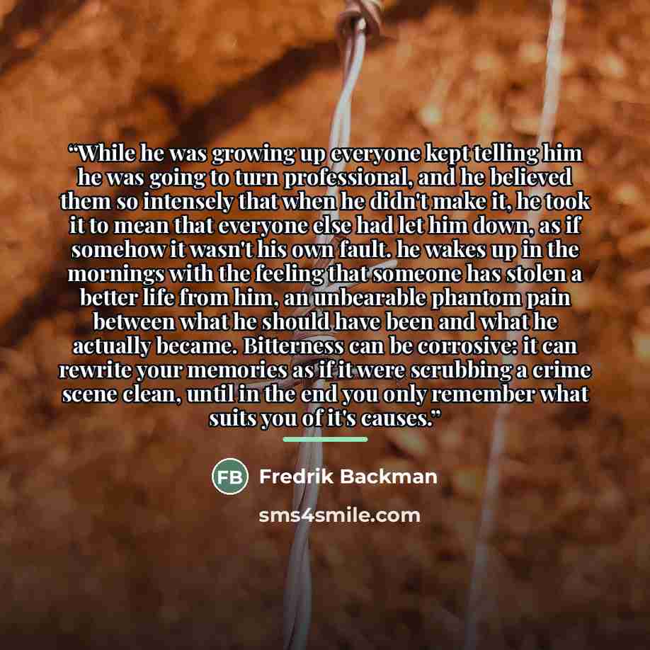 “While he was growing up everyone kept telling him he was going to turn professional, and he believed them so intensely that when he didn't make it, he took it to mean that everyone else had let him down, as if somehow it wasn't his own fault. he wakes up in the mornings with the feeling that…” quote by Fredrik Backman