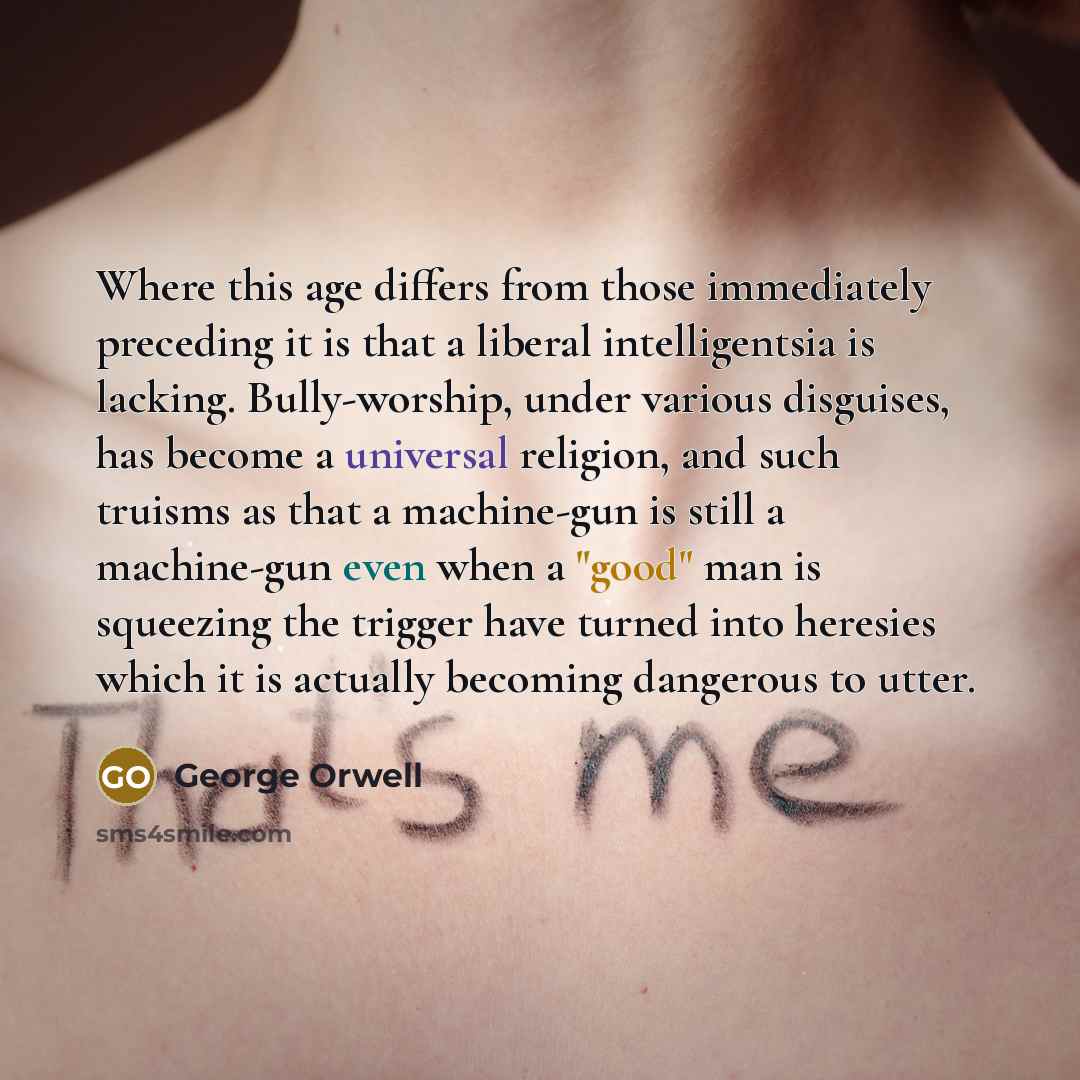 “Where this age differs from those immediately preceding it is that a liberal intelligentsia is lacking. Bully-worship, under various disguises, has become a universal religion, and such truisms as that a machine-gun is still a machine-gun even when a "good" man is squeezing the trigger have turned…” quote by George Orwell