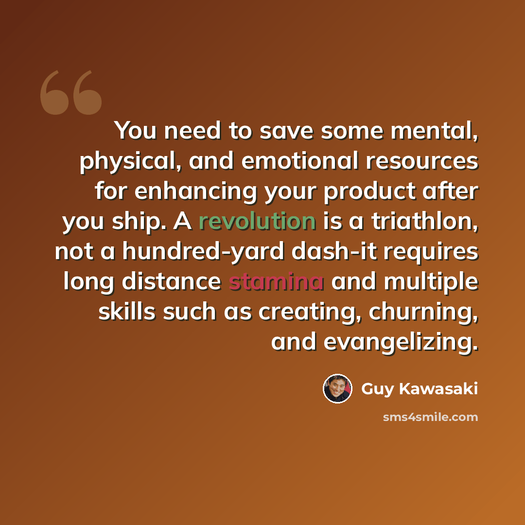 “You need to save some mental, physical, and emotional resources for enhancing your product after you ship. A revolution is a triathlon, not a hundred-yard dash-it requires long distance stamina and multiple skills such as creating, churning, and evangelizing.” quote by Guy Kawasaki