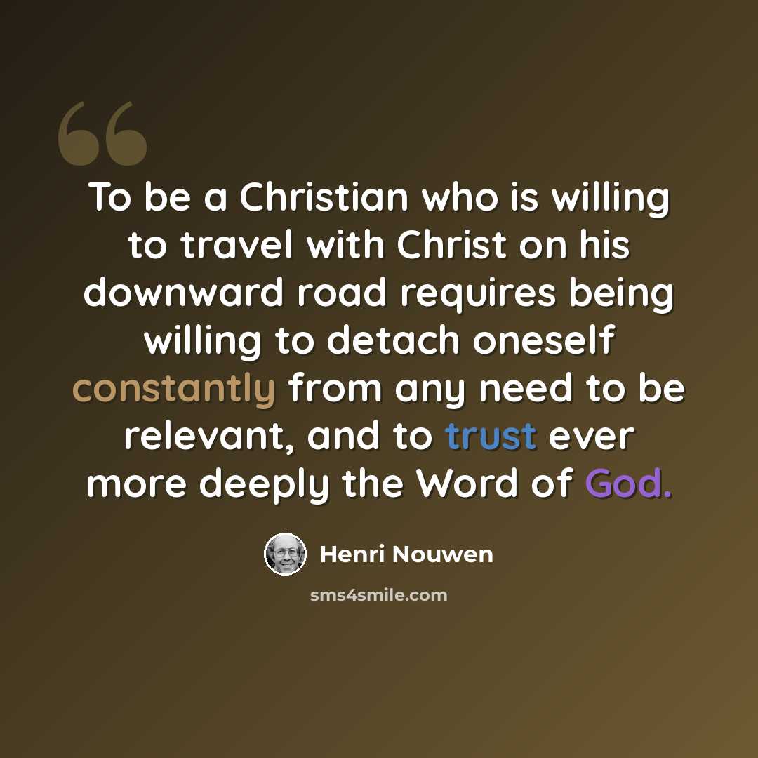 “To be a Christian who is willing to travel with Christ on his downward road requires being willing to detach oneself constantly from any need to be relevant, and to trust ever more deeply the Word of God.” quote by Henri Nouwen