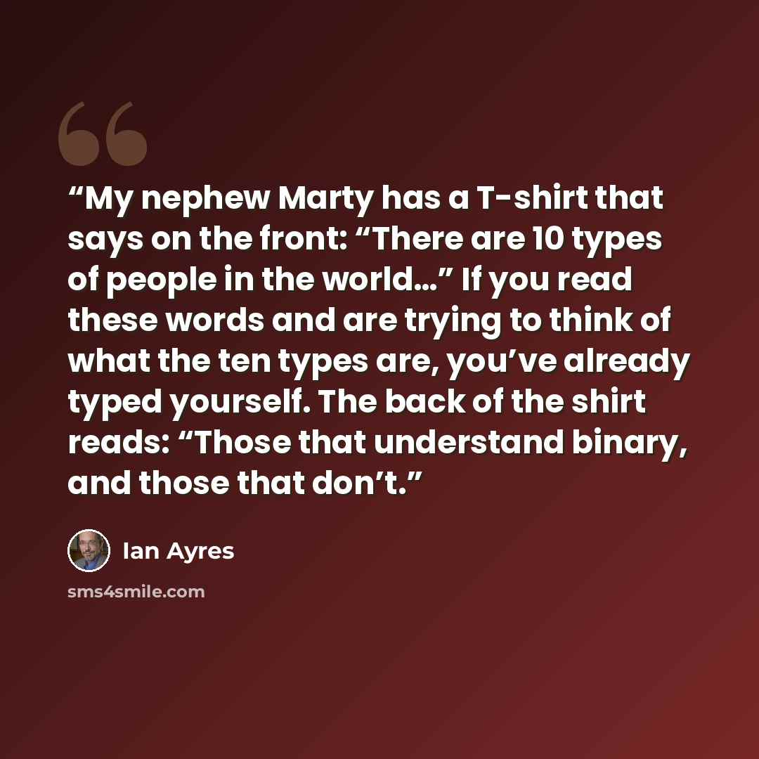 “My nephew Marty has a T-shirt that says on the front: “There are 10 types of people in the world…” If you read these words and are trying to think of what the ten types are, you’ve already typed yourself. The back of the shirt reads: “Those that understand binary, and those that don’t.” quote by Ian Ayres