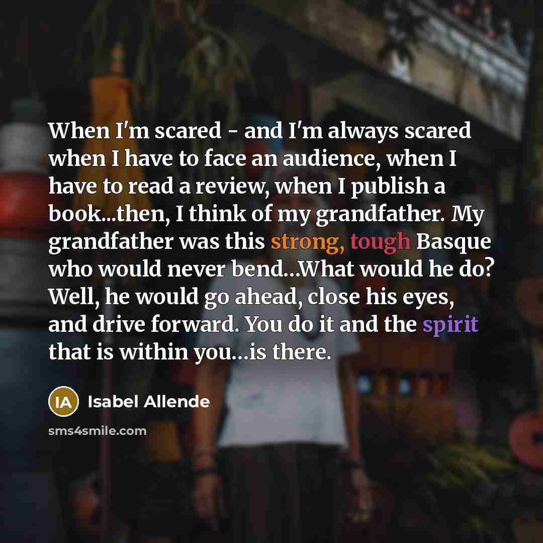 “When I'm scared - and I'm always scared when I have to face an audience, when I have to read a review, when I publish a book...then, I think of my grandfather. My grandfather was this strong, tough Basque who would never bend…What would he do? Well, he would go ahead, close his eyes, and drive…” quote by Isabel Allende