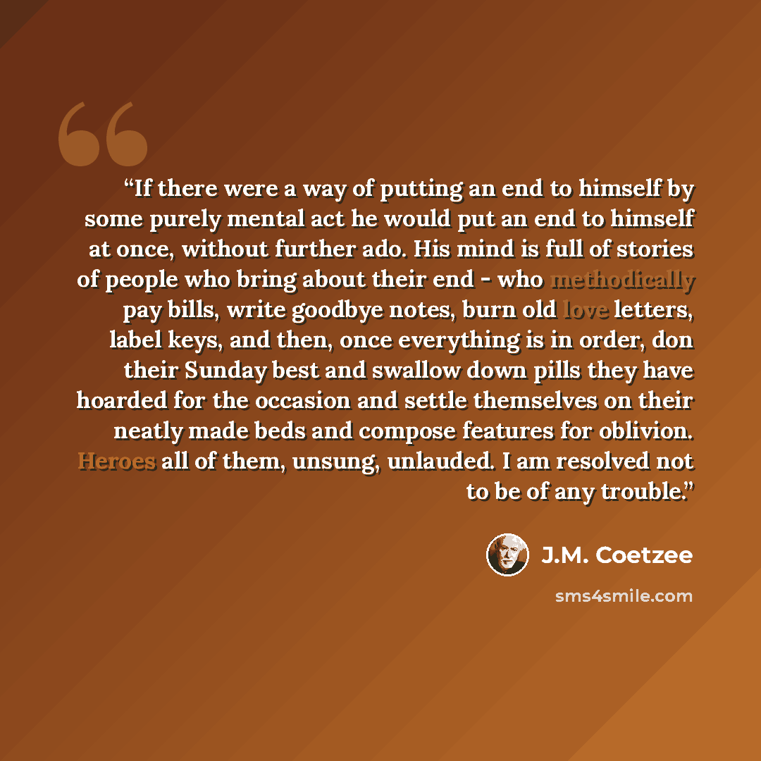 “If there were a way of putting an end to himself by some purely mental act he would put an end to himself at once, without further ado. His mind is full of stories of people who bring about their end - who methodically pay bills, write goodbye notes, burn old love letters, label keys, and then…” quote by J.M. Coetzee