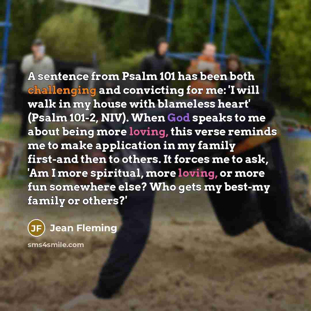 “A sentence from Psalm 101 has been both challenging and convicting for me: 'I will walk in my house with blameless heart' (Psalm 101-2, NIV). When God speaks to me about being more loving, this verse reminds me to make application in my family first-and then to others. It forces me to ask, 'Am I…” quote by Jean Fleming