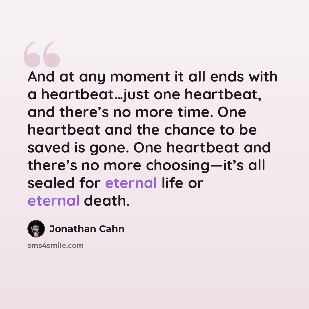 “And at any moment it all ends with a heartbeat…just one heartbeat, and there’s no more time. One heartbeat and the chance to be saved is gone. One heartbeat and there’s no more choosing—it’s all sealed for eternal life or eternal death.” quote by Jonathan Cahn