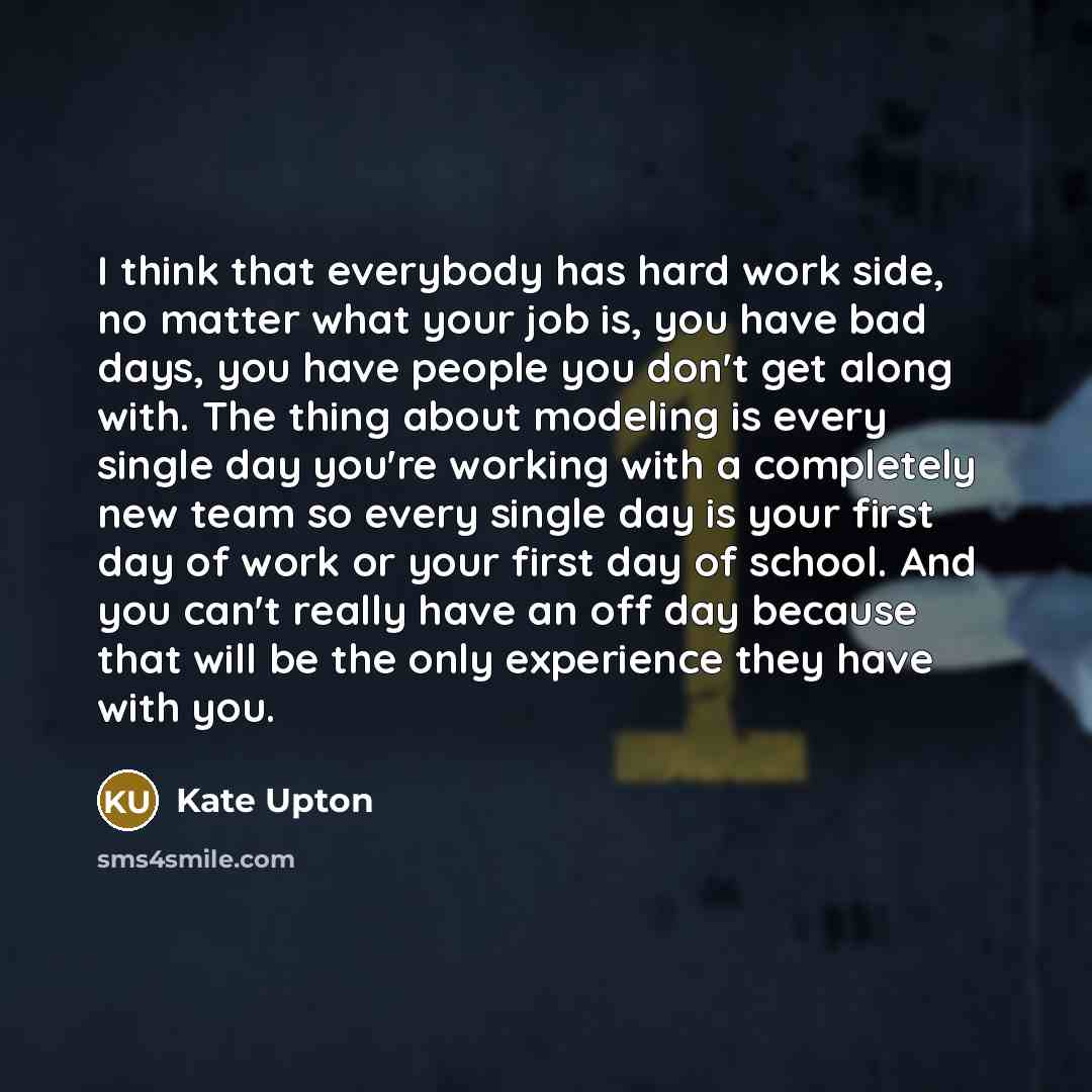 “I think that everybody has hard work side, no matter what your job is, you have bad days, you have people you don't get along with. The thing about modeling is every single day you're working with a completely new team so every single day is your first day of work or your first day of school. And…” quote by Kate Upton