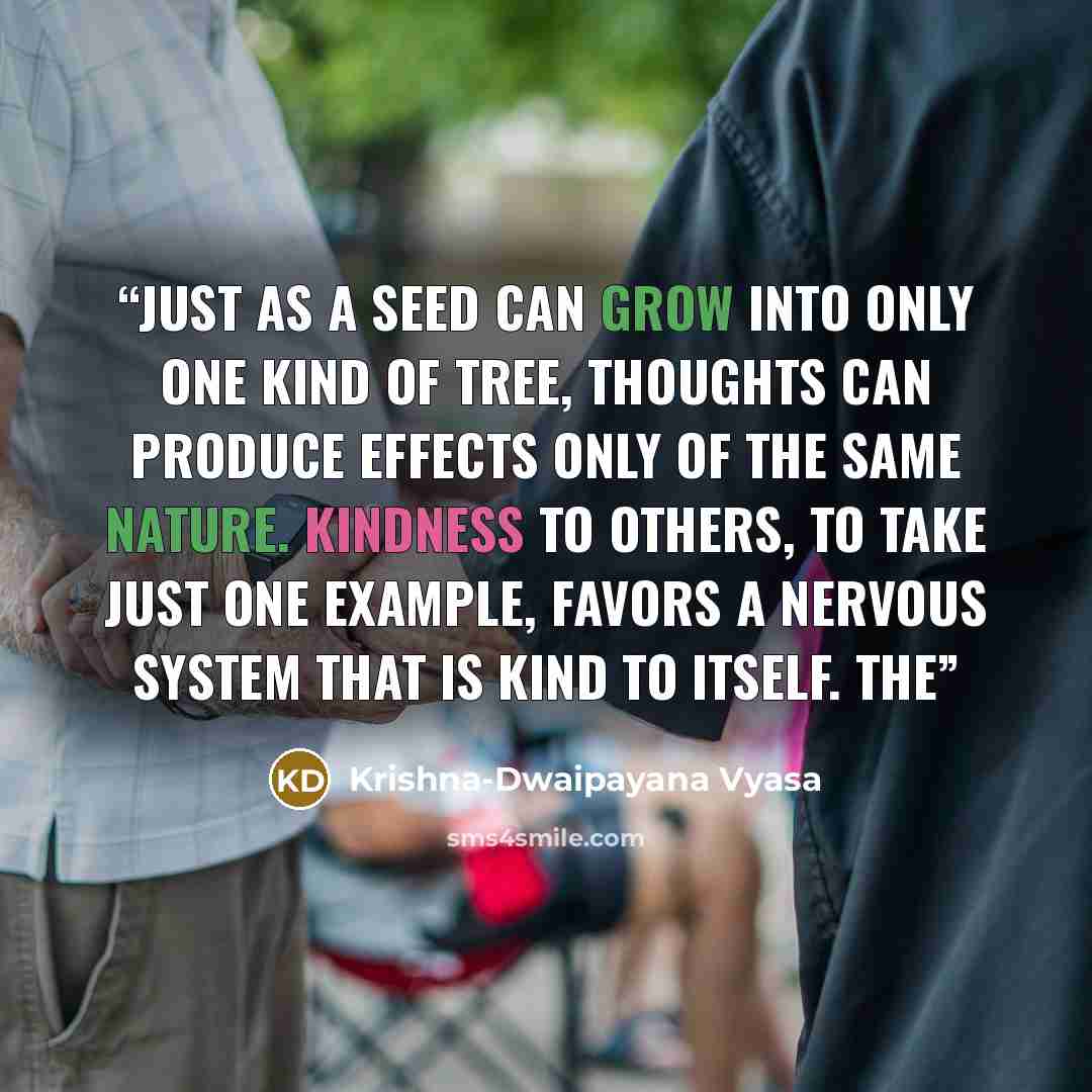 “Just as a seed can grow into only one kind of tree, thoughts can produce effects only of the same nature. Kindness to others, to take just one example, favors a nervous system that is kind to itself. The” quote by Krishna-Dwaipayana Vyasa