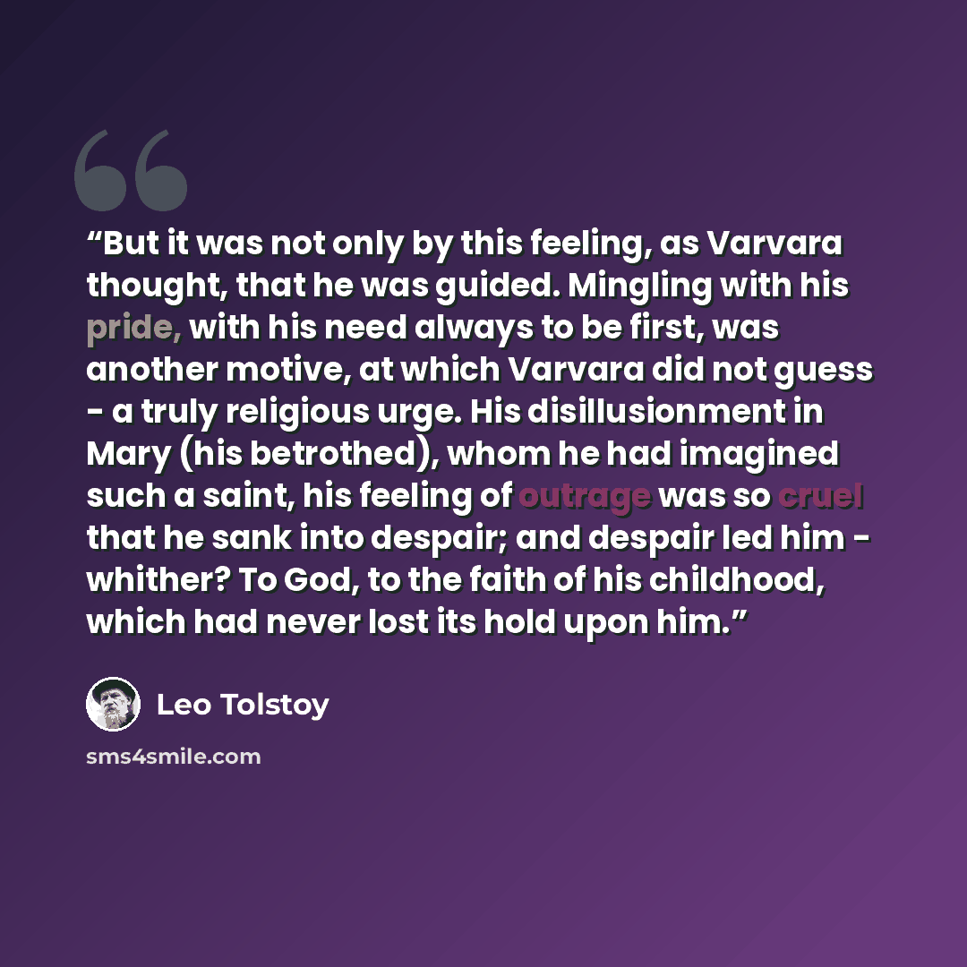 “But it was not only by this feeling, as Varvara thought, that he was guided. Mingling with his pride, with his need always to be first, was another motive, at which Varvara did not guess - a truly religious urge. His disillusionment in Mary (his betrothed), whom he had imagined such a saint, his…” quote by Leo Tolstoy