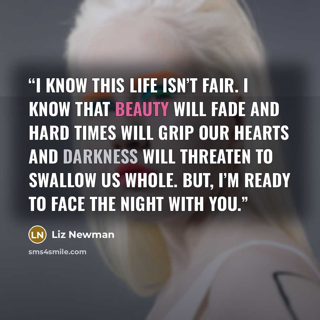 “I know this life isn’t fair. I know that beauty will fade and hard times will grip our hearts and darkness will threaten to swallow us whole. But, I’m ready to face the night with you.” quote by Liz Newman