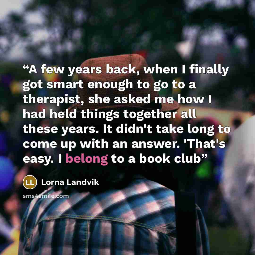 “A few years back, when I finally got smart enough to go to a therapist, she asked me how I had held things together all these years. It didn't take long to come up with an answer. 'That's easy. I belong to a book club” quote by Lorna Landvik