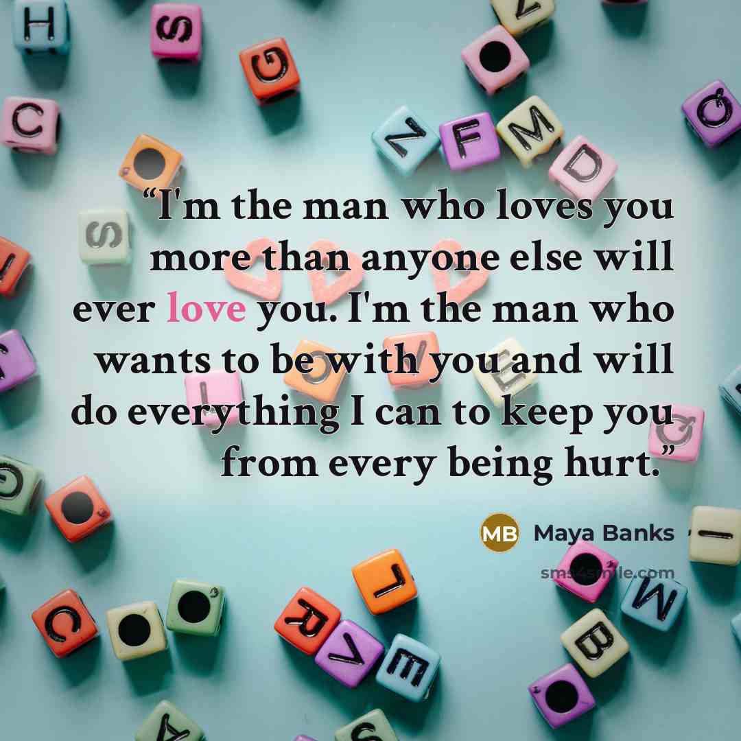“I'm the man who loves you more than anyone else will ever love you. I'm the man who wants to be with you and will do everything I can to keep you from every being hurt.” quote by Maya Banks