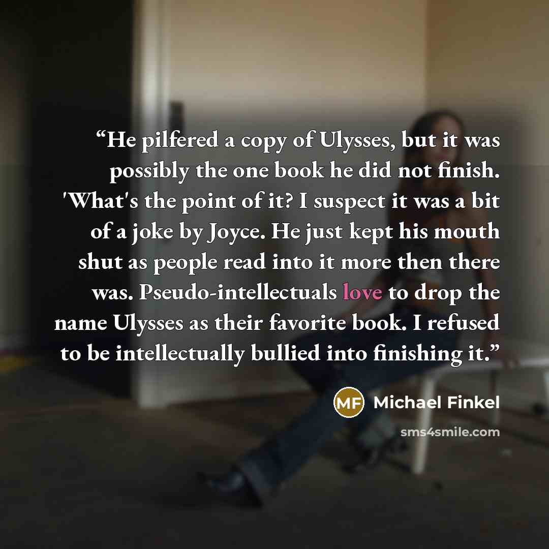 “He pilfered a copy of Ulysses, but it was possibly the one book he did not finish. 'What's the point of it? I suspect it was a bit of a joke by Joyce. He just kept his mouth shut as people read into it more then there was. Pseudo-intellectuals love to drop the name Ulysses as their favorite book…” quote by Michael Finkel