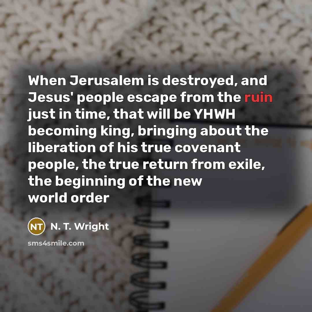 “When Jerusalem is destroyed, and Jesus' people escape from the ruin just in time, that will be YHWH becoming king, bringing about the liberation of his true covenant people, the true return from exile, the beginning of the new world order” quote by N. T. Wright