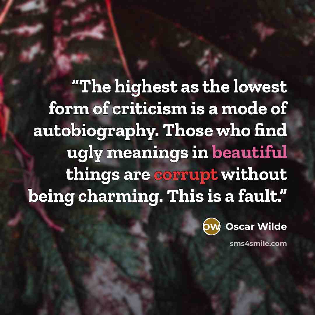 “The highest as the lowest form of criticism is a mode of autobiography. Those who find ugly meanings in beautiful things are corrupt without being charming. This is a fault.” quote by Oscar Wilde
