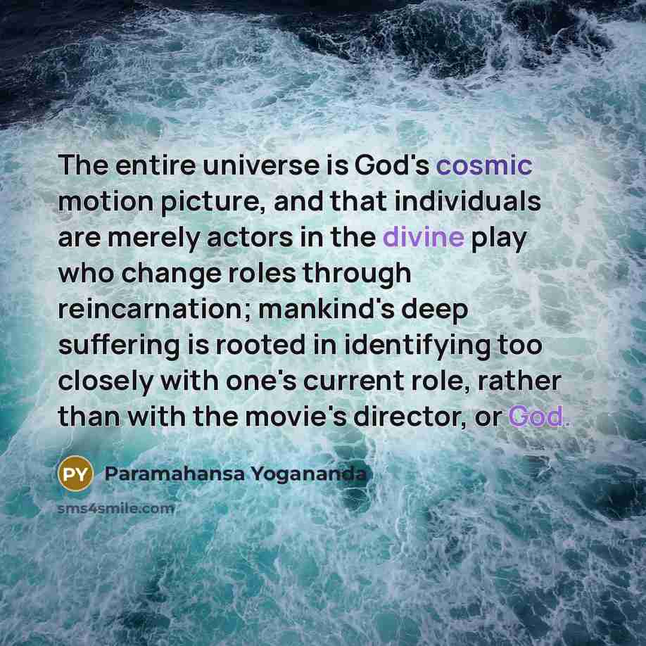 “The entire universe is God's cosmic motion picture, and that individuals are merely actors in the divine play who change roles through reincarnation; mankind's deep suffering is rooted in identifying too closely with one's current role, rather than with the movie's director, or God.” quote by Paramahansa Yogananda