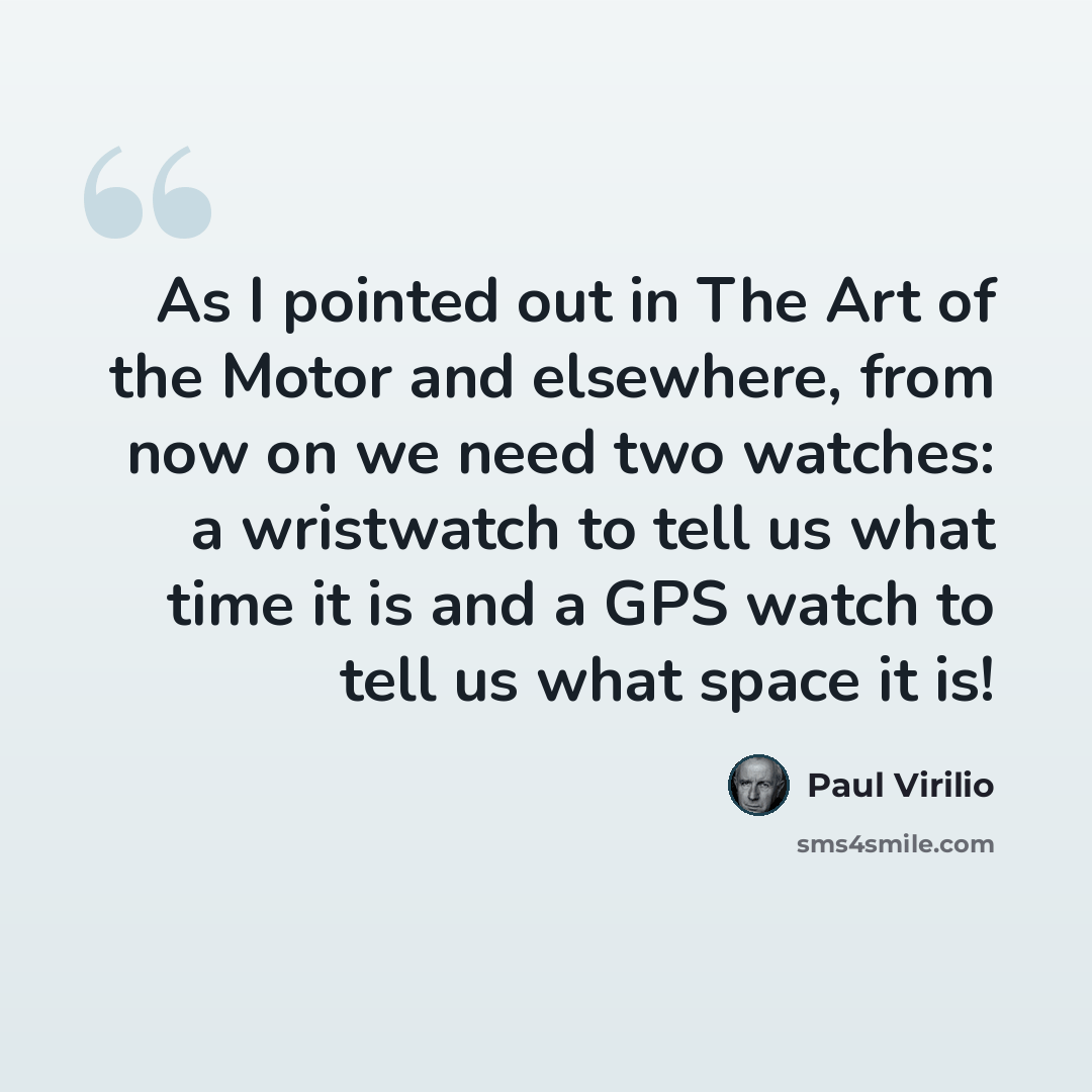 “As I pointed out in The Art of the Motor and elsewhere, from now on we need two watches: a wristwatch to tell us what time it is and a GPS watch to tell us what space it is!” quote by Paul Virilio