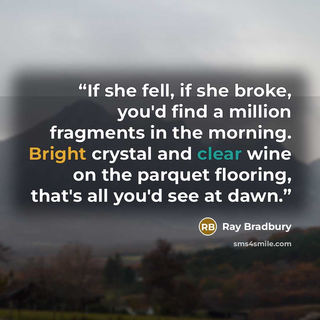 “If she fell, if she broke, you'd find a million fragments in the morning. Bright crystal and clear wine on the parquet flooring, that's all you'd see at dawn.” quote by Ray Bradbury