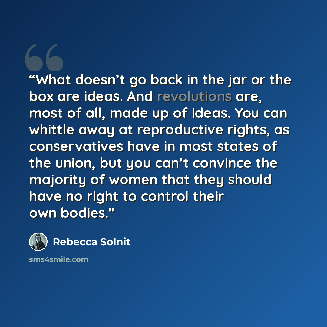 “What doesn’t go back in the jar or the box are ideas. And revolutions are, most of all, made up of ideas. You can whittle away at reproductive rights, as conservatives have in most states of the union, but you can’t convince the majority of women that they should have no right to control their own…” quote by Rebecca Solnit