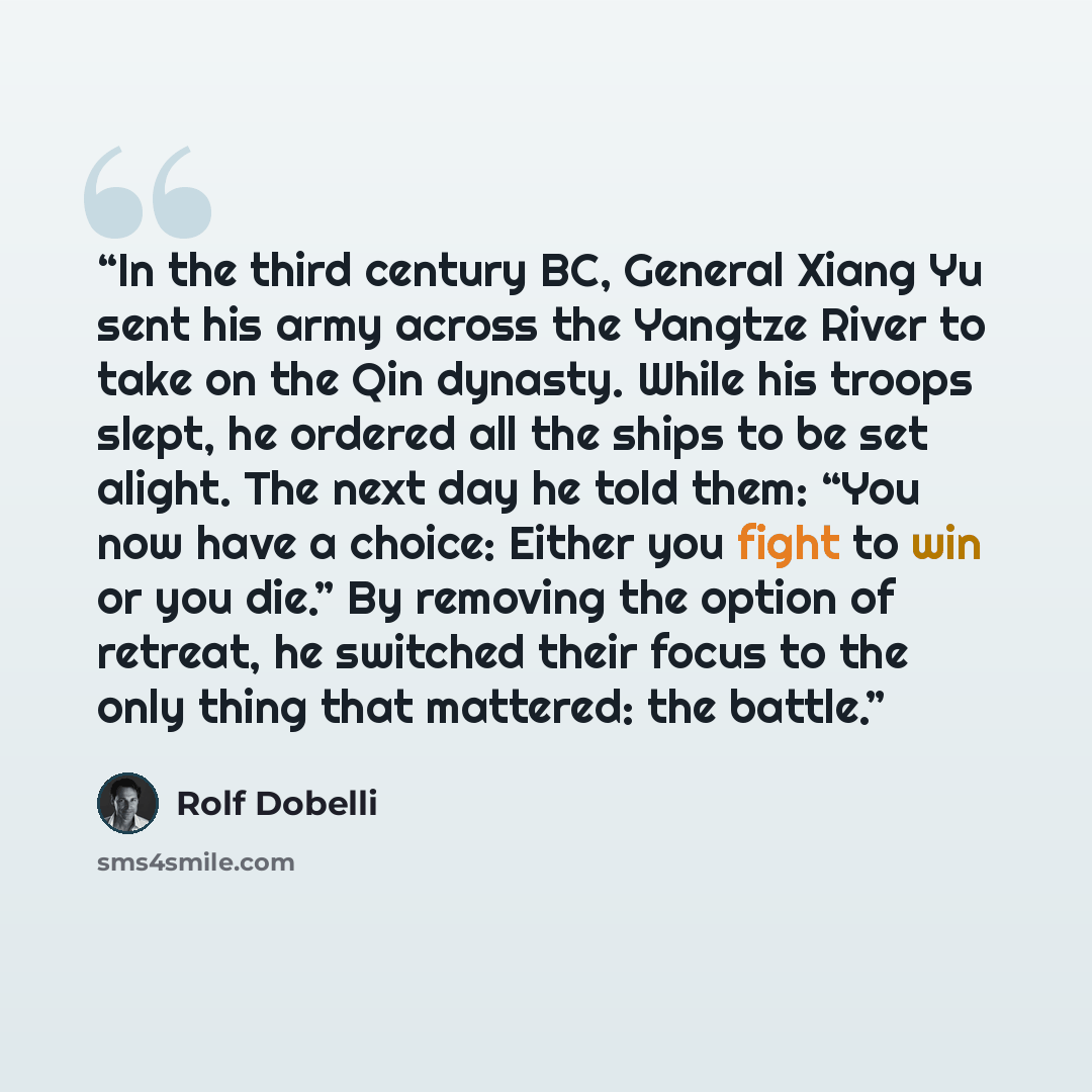 “In the third century BC, General Xiang Yu sent his army across the Yangtze River to take on the Qin dynasty. While his troops slept, he ordered all the ships to be set alight. The next day he told them: “You now have a choice: Either you fight to win or you die.” By removing the option of retreat…” quote by Rolf Dobelli