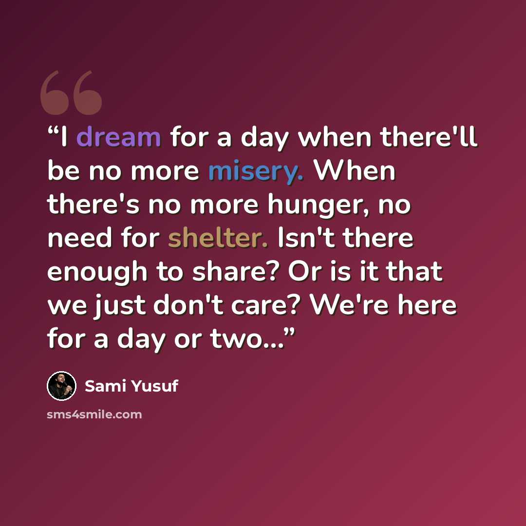 “I dream for a day when there'll be no more misery. When there's no more hunger, no need for shelter. Isn't there enough to share? Or is it that we just don't care? We're here for a day or two...” quote by Sami Yusuf