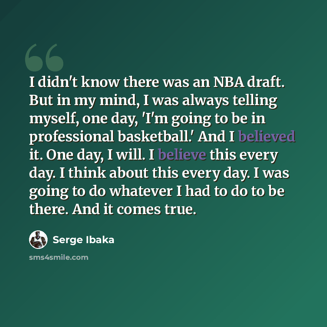 “I didn't know there was an NBA draft. But in my mind, I was always telling myself, one day, 'I'm going to be in professional basketball.' And I believed it. One day, I will. I believe this every day. I think about this every day. I was going to do whatever I had to do to be there. And it comes true.” quote by Serge Ibaka